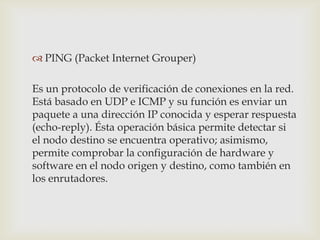  PING (Packet Internet Grouper)

Es un protocolo de verificación de conexiones en la red.
Está basado en UDP e ICMP y su función es enviar un
paquete a una dirección IP conocida y esperar respuesta
(echo-reply). Ésta operación básica permite detectar si
el nodo destino se encuentra operativo; asimismo,
permite comprobar la configuración de hardware y
software en el nodo origen y destino, como también en
los enrutadores.
 