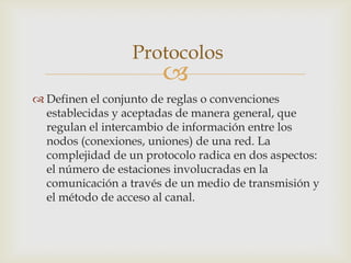 Protocolos
                        
 Definen el conjunto de reglas o convenciones
  establecidas y aceptadas de manera general, que
  regulan el intercambio de información entre los
  nodos (conexiones, uniones) de una red. La
  complejidad de un protocolo radica en dos aspectos:
  el número de estaciones involucradas en la
  comunicación a través de un medio de transmisión y
  el método de acceso al canal.
 