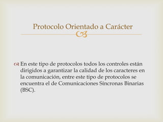 Protocolo Orientado a Carácter
                          

 En este tipo de protocolos todos los controles están
  dirigidos a garantizar la calidad de los caracteres en
  la comunicación, entre este tipo de protocolos se
  encuentra el de Comunicaciones Síncronas Binarias
  (BSC).
 