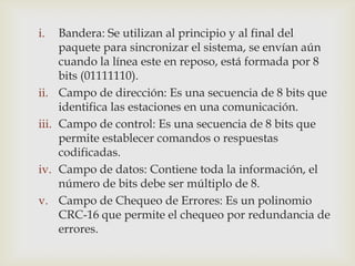 i.     Bandera: Se utilizan al principio y al final del
       paquete para sincronizar el sistema, se envían aún
       cuando la línea este en reposo, está formada por 8
       bits (01111110).
ii.    Campo de dirección: Es una secuencia de 8 bits que
       identifica las estaciones en una comunicación.
iii.   Campo de control: Es una secuencia de 8 bits que
       permite establecer comandos o respuestas
       codificadas.
iv.    Campo de datos: Contiene toda la información, el
       número de bits debe ser múltiplo de 8.
v.     Campo de Chequeo de Errores: Es un polinomio
       CRC-16 que permite el chequeo por redundancia de
       errores.
 