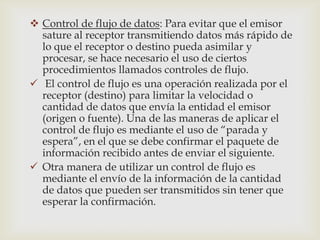  Control de flujo de datos: Para evitar que el emisor
  sature al receptor transmitiendo datos más rápido de
  lo que el receptor o destino pueda asimilar y
  procesar, se hace necesario el uso de ciertos
  procedimientos llamados controles de flujo.
 El control de flujo es una operación realizada por el
  receptor (destino) para limitar la velocidad o
  cantidad de datos que envía la entidad el emisor
  (origen o fuente). Una de las maneras de aplicar el
  control de flujo es mediante el uso de “parada y
  espera”, en el que se debe confirmar el paquete de
  información recibido antes de enviar el siguiente.
 Otra manera de utilizar un control de flujo es
  mediante el envío de la información de la cantidad
  de datos que pueden ser transmitidos sin tener que
  esperar la confirmación.
 