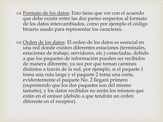  Formato de los datos: Esto tiene que ver con el acuerdo
  que debe existir entre las dos partes respectos al formato
  de los datos intercambiados, como por ejemplo el código
  binario usado para representar los caracteres.

 Orden de los datos: El orden de los datos es esencial en
  una red donde existen diferentes estaciones (terminales,
  estaciones de trabajo, servidores, etc.) conectadas, debido
  a que los paquetes de información pueden ser recibidos
  de manera diferente, ya sea por que toman caminos
  distintos a través de la red, por ejemplo, si el paquete 1
  toma una ruta larga y el paquete 2 toma una corta,
  evidentemente el paquete No. 2 llegará primero
  (suponiendo que los dos paquetes son del mismo
  tamaño), y los datos recibidos no serán los mismos que
  están en el emisor (debido a que tendrán un orden
  diferente en el receptor).
 