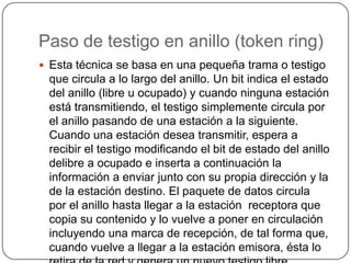Paso de testigo en anillo (token ring)Esta técnica se basa en una pequeña trama o testigo que circula a lo largo del anillo. Un bit indica el estado del anillo (libre u ocupado) y cuando ninguna estación está transmitiendo, el testigo simplemente circula por el anillo pasando de una estación a la siguiente. Cuando una estación desea transmitir, espera a recibir el testigo modificando el bit de estado del anillo delibre a ocupado e inserta a continuación la información a enviar junto con su propia dirección y la de la estación destino. El paquete de datos circula por el anillo hasta llegar a la estación  receptora que copia su contenido y lo vuelve a poner en circulación incluyendo una marca de recepción, de tal forma que, cuando vuelve a llegar a la estación emisora, ésta lo retira de la red y genera un nuevo testigo libre.