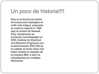 Un poco de historia!!!!Esta es la técnica de control de acceso para topologías en anillo más antigua, propuesta en suforma original en 1969 bajo el nombre de Newhall Ring. Actualmente se encuentra normalizadapor el IEEE (InstituteforElectrical and ElectronicEngineers) con la denominación IEEE 802.5y ha saltado al primer plano tras haber recibido el respaldo de la empresa IBM, si bien ha sidoadoptada por múltiples fabricantes