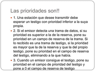 Las prioridades son!!1. Una estación que desee transmitir debe esperar un testigo con prioridad inferior a la suya propia.2. Si el emisor detecta una trama de datos, si su prioridad es superior a la de la reserva, pone su prioridad en un campo de reserva de la trama. Si lo recibido es una trama de testigo, si la prioridad es mayor que la de la reserva y que la del propio testigo, pone su prioridad en el campo de reserva del testigo, eliminando a la que había.3. Cuando un emisor consigue el testigo, pone su prioridad en el campo de prioridad del testigo y pone a 0 el campo de reserva de testigo