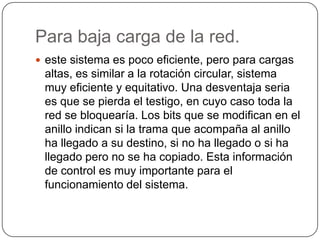 Para baja carga de la red.este sistema es poco eficiente, pero para cargas altas, es similar a la rotación circular, sistema muy eficiente y equitativo. Una desventaja seria es que se pierda el testigo, en cuyo caso toda la red se bloquearía. Los bits que se modifican en el anillo indican si la trama que acompaña al anillo ha llegado a su destino, si no ha llegado o si ha llegado pero no se ha copiado. Esta información de control es muy importante para el funcionamiento del sistema.