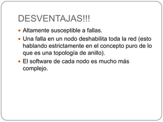 DESVENTAJAS!!!Altamente susceptible a fallas. Una falla en un nodo deshabilita toda la red (esto hablando estrictamente en el concepto puro de lo que es una topología de anillo). El software de cada nodo es mucho más complejo. 