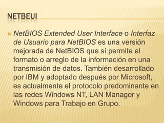 NETBEUI

   NetBIOS Extended User Interface o Interfaz
    de Usuario para NetBIOS es una versión
    mejorada de NetBIOS que sí permite el
    formato o arreglo de la información en una
    transmisión de datos. También desarrollado
    por IBM y adoptado después por Microsoft,
    es actualmente el protocolo predominante en
    las redes Windows NT, LAN Manager y
    Windows para Trabajo en Grupo.
 