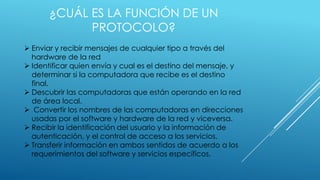 ¿CUÁL ES LA FUNCIÓN DE UN
PROTOCOLO?
 Enviar y recibir mensajes de cualquier tipo a través del
hardware de la red
 Identificar quien envía y cual es el destino del mensaje, y
determinar si la computadora que recibe es el destino
final.
 Descubrir las computadoras que están operando en la red
de área local.
 Convertir los nombres de las computadoras en direcciones
usadas por el software y hardware de la red y viceversa.
 Recibir la identificación del usuario y la información de
autenticación, y el control de acceso a los servicios.
 Transferir información en ambos sentidos de acuerdo a los
requerimientos del software y servicios específicos.

 