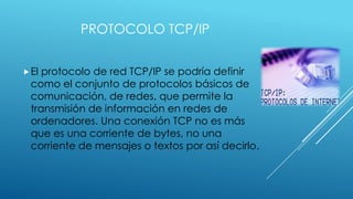 PROTOCOLO TCP/IP
 El

protocolo de red TCP/IP se podría definir
como el conjunto de protocolos básicos de
comunicación, de redes, que permite la
transmisión de información en redes de
ordenadores. Una conexión TCP no es más
que es una corriente de bytes, no una
corriente de mensajes o textos por así decirlo.

 