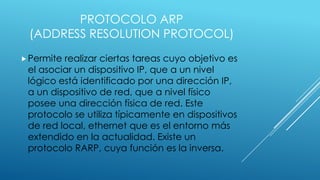 PROTOCOLO ARP
(ADDRESS RESOLUTION PROTOCOL)
 Permite

realizar ciertas tareas cuyo objetivo es
el asociar un dispositivo IP, que a un nivel
lógico está identificado por una dirección IP,
a un dispositivo de red, que a nivel físico
posee una dirección física de red. Este
protocolo se utiliza típicamente en dispositivos
de red local, ethernet que es el entorno más
extendido en la actualidad. Existe un
protocolo RARP, cuya función es la inversa.

 