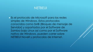 NETBEUI
 Es

el protocolo de Microsoft para las redes
simples de Windows. Estos protocolos
conocidos como SMB (Bloques de mensaje de
Servidor) y soportados por el Software de
Samba bajo Linux así como por el Software
nativo de Windows, pueden correr sobre
NETBEUI Novell y protocolos de Internet.

 