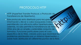 PROTOCOLO HTTP
 HTTP

(HyperText Transfer Protocol, o Protocolo de
Transferencia de Hipertexto).

 Este

protocolo esta diseñado para recuperar
información y llevar a cabo búsquedas indexadas
permitiendo con eficacia saltos hipertextuales,
además, no solo permite la transferencia de textos
HTML sino de un amplio y extensible conjunto de
formatos. Funciones particulares para el caso
específico de la Web, creado para que resolviese los
problemas planteados por un sistema hipermedial, y
sobre todo distribuido en diferentes puntos de la Red.

 