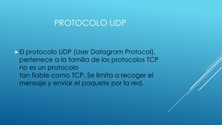 PROTOCOLO UDP
 El

protocolo UDP (User Datagram Protocol),
pertenece a la familia de los protocolos TCP
no es un protocolo
tan fiable como TCP. Se limita a recoger el
mensaje y enviar el paquete por la red.

 