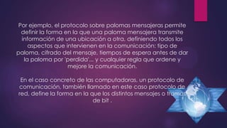 Por ejemplo, el protocolo sobre palomas mensajeras permite
definir la forma en la que una paloma mensajera transmite
información de una ubicación a otra, definiendo todos los
aspectos que intervienen en la comunicación: tipo de
paloma, cifrado del mensaje, tiempos de espera antes de dar
la paloma por 'perdida'... y cualquier regla que ordene y
mejore la comunicación.
En el caso concreto de las computadoras, un protocolo de
comunicación, también llamado en este caso protocolo de
red, define la forma en la que los distintos mensajes o tramas
de bit .

 