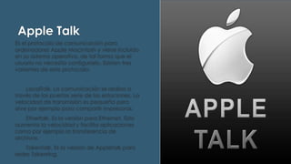 Apple Talk
Es el protocolo de comunicación para
ordenadores Apple Macintosh y viene incluido
en su sistema operativo, de tal forma que el
usuario no necesita configurarlo. Existen tres
variantes de este protocolo:
LocalTalk. La comunicación se realiza a
través de los puertos serie de las estaciones. La
velocidad de transmisión es pequeña pero
sirve por ejemplo para compartir impresoras.
Ethertalk. Es la versión para Ethernet. Esto
aumenta la velocidad y facilita aplicaciones
como por ejemplo la transferencia de
archivos.
Tokentalk. Es la versión de Appletalk para
redes Tokenring.

 