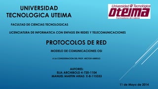 UNIVERSIDAD
TECNOLOGICA UTEIMA
FACULTAD DE CIENCIAS TECNOLOGICAS
LICENCIATURA DE INFORMATICA CON ENFASIS EN REDES Y TELECOMUNICACIONES
PROTOCOLOS DE RED
MODELO DE COMUNICACIONES OSI
A LA CONSIDERACION DEL PROF. HECTOR ABREGO
11 de Mayo de 2014
AUTORES:
ELIA ARCHIBOLD 4-720-1104
MANUEL MARTIN ARIAS E-8-115333
 