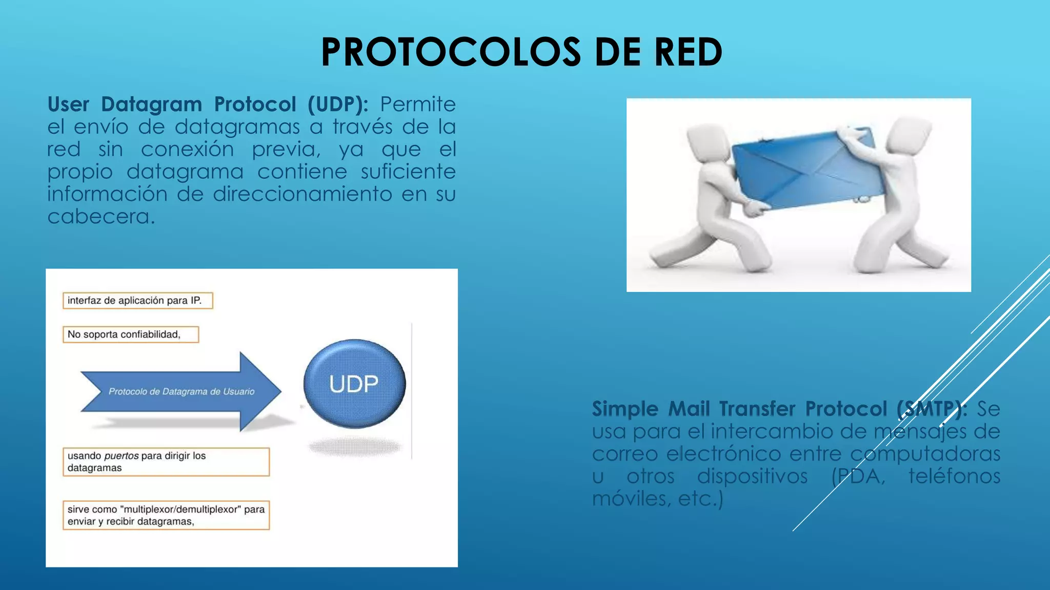 PROTOCOLOS DE RED
User Datagram Protocol (UDP): Permite
el envío de datagramas a través de la
red sin conexión previa, ya que el
propio datagrama contiene suficiente
información de direccionamiento en su
cabecera.
Simple Mail Transfer Protocol (SMTP): Se
usa para el intercambio de mensajes de
correo electrónico entre computadoras
u otros dispositivos (PDA, teléfonos
móviles, etc.)
 