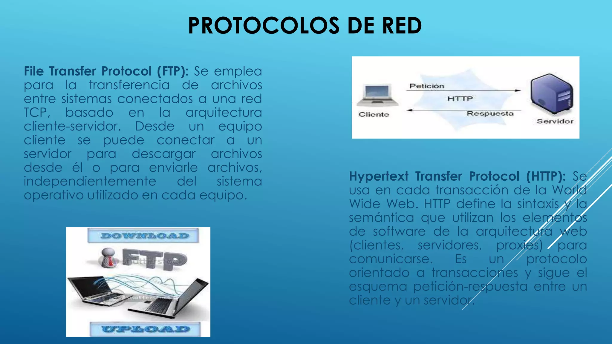 PROTOCOLOS DE RED
File Transfer Protocol (FTP): Se emplea
para la transferencia de archivos
entre sistemas conectados a una red
TCP, basado en la arquitectura
cliente-servidor. Desde un equipo
cliente se puede conectar a un
servidor para descargar archivos
desde él o para enviarle archivos,
independientemente del sistema
operativo utilizado en cada equipo.
Hypertext Transfer Protocol (HTTP): Se
usa en cada transacción de la World
Wide Web. HTTP define la sintaxis y la
semántica que utilizan los elementos
de software de la arquitectura web
(clientes, servidores, proxies) para
comunicarse. Es un protocolo
orientado a transacciones y sigue el
esquema petición-respuesta entre un
cliente y un servidor.
 