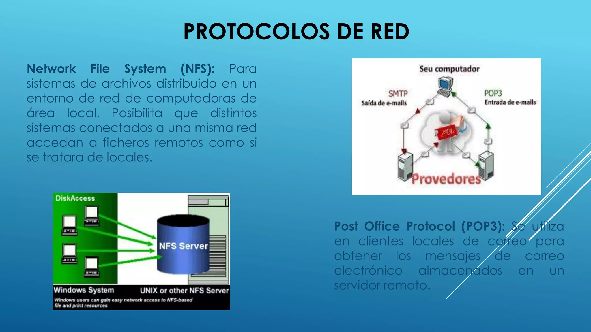 PROTOCOLOS DE RED
Network File System (NFS): Para
sistemas de archivos distribuido en un
entorno de red de computadoras de
área local. Posibilita que distintos
sistemas conectados a una misma red
accedan a ficheros remotos como si
se tratara de locales.
Post Office Protocol (POP3): Se utiliza
en clientes locales de correo para
obtener los mensajes de correo
electrónico almacenados en un
servidor remoto.
 