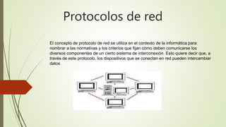 Protocolos de red
El concepto de protocolo de red se utiliza en el contexto de la informática para
nombrar a las normativas y los criterios que fijan cómo deben comunicarse los
diversos componentes de un cierto sistema de interconexión. Esto quiere decir que, a
través de este protocolo, los dispositivos que se conectan en red pueden intercambiar
datos
 