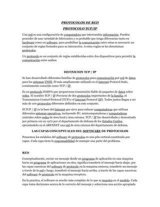 PROTOCOLOS DE RED
                                 PROTOCOLO TCP/IP
Una red es una configuración de computadora que intercambia información. Pueden
proceder de una variedad de fabricantes y es probable que tenga diferencias tanto en
hardware como en software, para posibilitar la comunicación entre estas es necesario un
conjunto de reglas formales para su interacción. A estas reglas se les denominan
protocolos.

Un protocolo es un conjunto de reglas establecidas entre dos dispositivos para permitir la
comunicación entre ambos.



                                  DEFINICION TCP / IP

Se han desarrollado diferentes familias de protocolos para comunicación por red de datos
para los sistemas UNIX. El más ampliamente utilizado es el Internet Protocol Suite,
comúnmente conocido como TCP / IP.

Es un protocolo DARPA que proporciona transmisión fiable de paquetes de datos sobre
redes. El nombre TCP / IP Proviene de dos protocolos importantes de la familia, el
Transmission Contorl Protocol (TCP) y el Internet Protocol (IP). Todos juntos llegan a ser
más de 100 protocolos diferentes definidos en este conjunto.

El TCP / IP es la base del Internet que sirve para enlazar computadoras que utilizan
diferentes sistemas operativos, incluyendo PC, minicomputadoras y computadoras
centrales sobre redes de área local y área extensa. TCP / IP fue desarrollado y demostrado
por primera vez en 1972 por el departamento de defensa de los Estados Unidos,
ejecutándolo en el ARPANET una red de área extensa del departamento de defensa.

       LAS CAPAS CONCEPTUALES DEL SOFTWARE DE PROTOCOLOS

Pensemos los módulos del software de protocolos en una pila vertical constituida por
capas. Cada capa tiene la responsabilidad de manejar una parte del problema.



RED

Conceptualmente, enviar un mensaje desde un programa de aplicación en una maquina
hacia un programa de aplicaciones en otra, significa transferir el mensaje hacia abajo, por
las capas sucesivas del software de protocolo en la maquina emisora, transferir un mensaje
a través de la red y luego, transferir el mensaje hacia arriba, a través de las capas sucesivas
del software de protocolo en la maquina receptora.

En la practica, el software es mucho más complejo de lo que se muestra en el modelo. Cada
capa toma decisiones acerca de lo correcto del mensaje y selecciona una acción apropiada
 