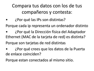 Compara tus datos con los de tus 
compañeros y contesta: 
• ¿Por qué las IPs son distintas? 
Porque cada ip representa un ordenador distinto 
• ¿Por qué la Dirección física del Adaptador 
Ethernet (MAC de la tarjeta de red) es distinta? 
Porque son tarjetas de red distintas 
• ¿Por qué crees que los datos de la Puerta 
de enlace coinciden? 
Porque estan conectados al mismo sitio. 
 