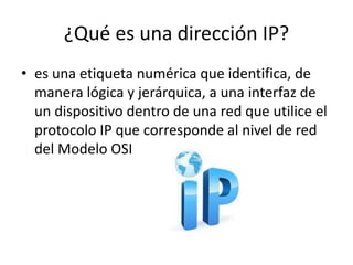 ¿Qué es una dirección IP? 
• es una etiqueta numérica que identifica, de 
manera lógica y jerárquica, a una interfaz de 
un dispositivo dentro de una red que utilice el 
protocolo IP que corresponde al nivel de red 
del Modelo OSI 
 