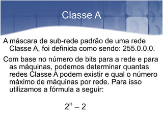Classe A A máscara de sub-rede padrão de uma rede Classe A, foi definida como sendo: 255.0.0.0. Com base no número de bits para a rede e para as máquinas, podemos determinar quantas redes Classe A podem existir e qual o número máximo de máquinas por rede. Para isso utilizamos a fórmula a seguir: 