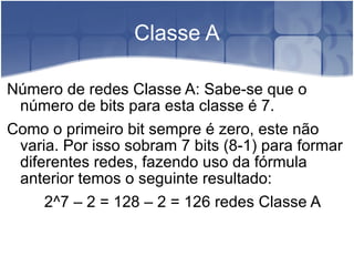 Classe A Número de redes Classe A: Sabe-se que o número de bits para esta classe é 7. Como o primeiro bit sempre é zero, este não varia. Por isso sobram 7 bits (8-1) para formar diferentes redes, fazendo uso da fórmula anterior temos o seguinte resultado: 2^7 – 2 = 128 – 2 = 126 redes Classe A 