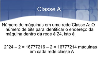 Classe A Número de máquinas em uma rede Classe A: O número de bits para identificar o endereço da máquina dentro da rede é 24, isto é 2^24 – 2 = 16777216 – 2 = 16777214 máquinas em cada rede classe A 