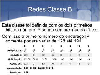Redes Classe B Esta classe foi definida com os dois primeiros bits do número IP sendo sempre iguais a 1 e 0.  Com isso o primeiro número do endereço IP somente poderá variar de 128 até 191. 