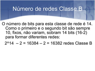 Número de redes Classe B O número de bits para esta classe de rede é 14. Como o primeiro e o segundo bit são sempre 10, fixos, não variam, sobram 14 bits (16-2) para formar diferentes redes:  2^14  – 2 = 16384 – 2 = 16382 redes Classe B 