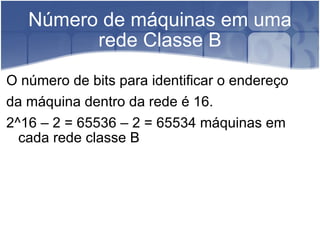 Número de máquinas em uma rede Classe B O número de bits para identificar o endereço  da máquina dentro da rede é 16.  2^16 – 2 = 65536 – 2 = 65534 máquinas em cada rede classe B  