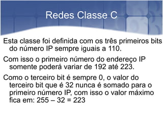 Redes Classe C Esta classe foi definida com os três primeiros bits do número IP sempre iguais a 110. Com isso o primeiro número do endereço IP somente poderá variar de 192 até 223. Como o terceiro bit é sempre 0, o valor do terceiro bit que é 32 nunca é somado para o primeiro número IP, com isso o valor máximo fica em: 255 – 32 = 223 
