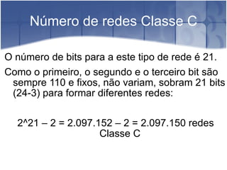 Número de redes Classe C O número de bits para a este tipo de rede é 21.  Como o primeiro, o segundo e o terceiro bit são sempre 110 e fixos, não variam, sobram 21 bits (24-3) para formar diferentes redes:  2^21 – 2 = 2.097.152 – 2 = 2.097.150 redes Classe C 
