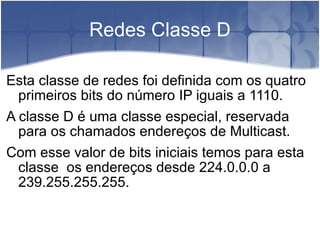 Redes Classe D Esta classe de redes foi definida com os quatro primeiros bits do número IP iguais a 1110. A classe D é uma classe especial, reservada para os chamados endereços de Multicast. Com esse valor de bits iniciais temos para esta classe  os endereços desde 224.0.0.0 a  239.255.255.255. 
