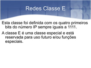 Redes Classe E Esta classe foi definida com os quatro primeiros bits do número IP sempre iguais a 1111. A classe E é uma classe especial e está reservada para uso futuro e/ou funções especiais. 