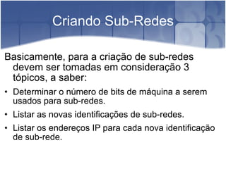 Criando Sub-Redes Basicamente, para a criação de sub-redes devem ser tomadas em consideração 3 tópicos, a saber:  Determinar o número de bits de máquina a serem usados para sub-redes.  Listar as novas identificações de sub-redes.  Listar os endereços IP para cada nova identificação de sub-rede. 