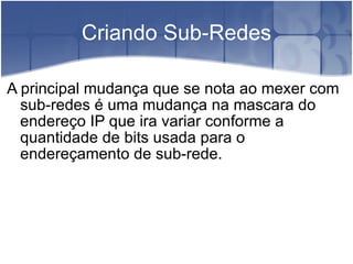 Criando Sub-Redes A principal mudança que se nota ao mexer com sub-redes é uma mudança na mascara do endereço IP que ira variar conforme a quantidade de bits usada para o endereçamento de sub-rede. 