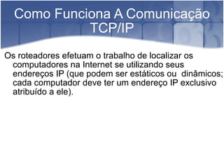Como Funciona A Comunicação TCP/IP Os roteadores efetuam o trabalho de localizar os computadores na Internet se utilizando seus endereços IP (que podem ser estáticos ou  dinâmicos; cada computador deve ter um endereço IP exclusivo atribuído a ele). 