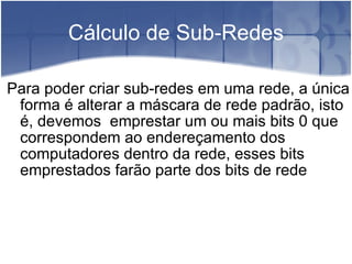 Cálculo de Sub-Redes Para poder criar sub-redes em uma rede, a única forma é alterar a máscara de rede padrão, isto é, devemos  emprestar um ou mais bits 0 que correspondem ao endereçamento dos computadores dentro da rede, esses bits emprestados farão parte dos bits de rede 