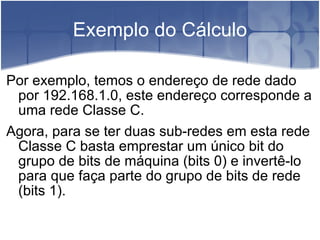Exemplo do Cálculo Por exemplo, temos o endereço de rede dado por 192.168.1.0, este endereço corresponde a uma rede Classe C. Agora, para se ter duas sub-redes em esta rede Classe C basta emprestar um único bit do grupo de bits de máquina (bits 0) e invertê-lo para que faça parte do grupo de bits de rede (bits 1). 