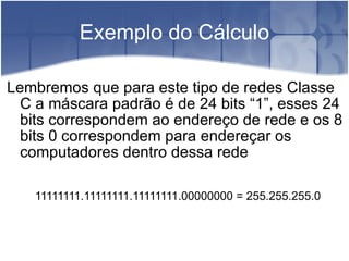 Exemplo do Cálculo Lembremos que para este tipo de redes Classe C a máscara padrão é de 24 bits “1”, esses 24 bits correspondem ao endereço de rede e os 8 bits 0 correspondem para endereçar os computadores dentro dessa rede 11111111.11111111.11111111.00000000 = 255.255.255.0 