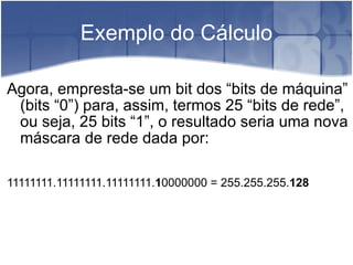 Exemplo do Cálculo Agora, empresta-se um bit dos “bits de máquina” (bits “0”) para, assim, termos 25 “bits de rede”, ou seja, 25 bits “1”, o resultado seria uma nova máscara de rede dada por:  11111111.11111111.11111111. 1 0000000 = 255.255.255. 128 
