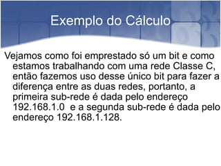 Exemplo do Cálculo Vejamos como foi emprestado só um bit e como estamos trabalhando com uma rede Classe C, então fazemos uso desse único bit para fazer a diferença entre as duas redes, portanto, a primeira sub-rede é dada pelo endereço 192.168.1.0  e a segunda sub-rede é dada pelo endereço 192.168.1.128.  