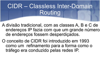 CIDR – Classless Inter-Domain Routing A divisão tradicional, com as classes A, B e C de endereços IP fazia com que um grande número de endereços fossem desperdiçados. O conceito de CIDR foi introduzido em 1993 como um  refinamento para a forma como o tráfego era conduzido pelas redes IP.  