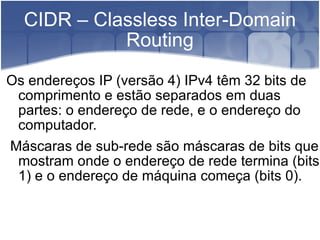CIDR – Classless Inter-Domain Routing Os endereços IP (versão 4) IPv4 têm 32 bits de comprimento e estão separados em duas partes: o endereço de rede, e o endereço do computador. Máscaras de sub-rede são máscaras de bits que mostram onde o endereço de rede termina (bits 1) e o endereço de máquina começa (bits 0). 
