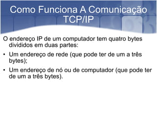 Como Funciona A Comunicação TCP/IP O endereço IP de um computador tem quatro bytes divididos em duas partes:  Um endereço de rede (que pode ter de um a três bytes); Um endereço de nó ou de computador (que pode ter de um a três bytes). 