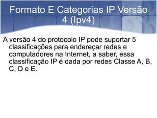 Formato E Categorias IP Versão 4 (Ipv4) A versão 4 do protocolo IP pode suportar 5 classificações para endereçar redes e computadores na Internet, a saber, essa classificação IP é dada por redes Classe A, B, C, D e E. 